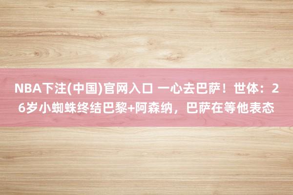 NBA下注(中国)官网入口 一心去巴萨!世体:26岁小蜘蛛终结巴黎+阿森纳,巴萨在等他表态