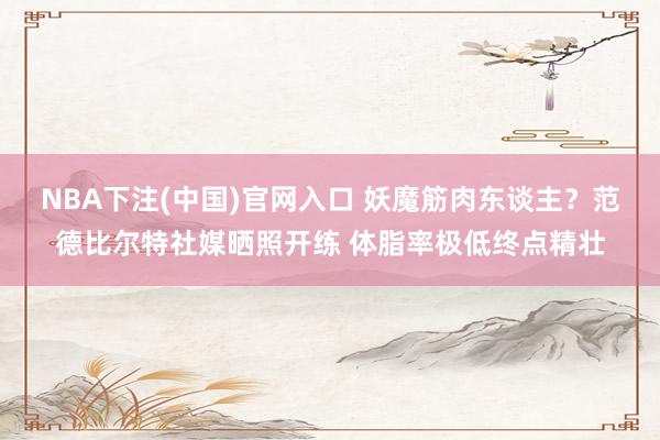 NBA下注(中国)官网入口 妖魔筋肉东谈主？范德比尔特社媒晒照开练 体脂率极低终点精壮