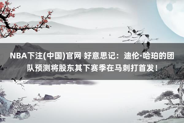 NBA下注(中国)官网 好意思记：迪伦·哈珀的团队预测将股东其下赛季在马刺打首发！